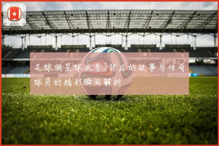 足球明星球衣号3背后的故事与传奇球员的精彩瞬间解析