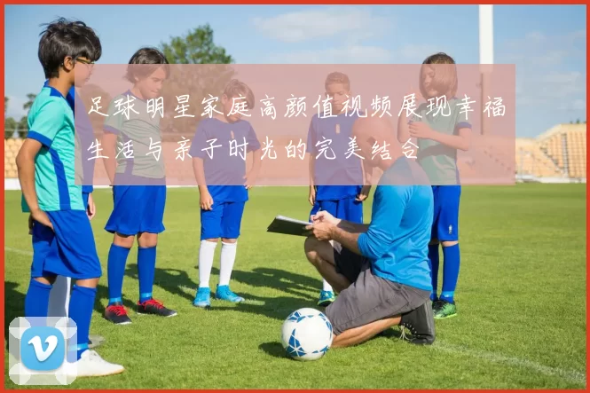 足球明星家庭高颜值视频展现幸福生活与亲子时光的完美结合