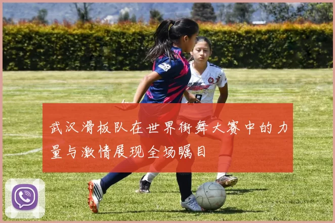 武汉滑板队在世界街舞大赛中的力量与激情展现全场瞩目