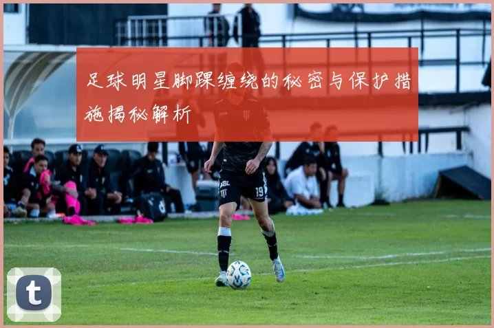 足球明星脚踝缠绕的秘密与保护措施揭秘解析