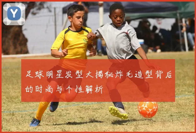 足球明星发型大揭秘炸毛造型背后的时尚与个性解析