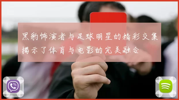 黑豹饰演者与足球明星的精彩交集揭示了体育与电影的完美融合