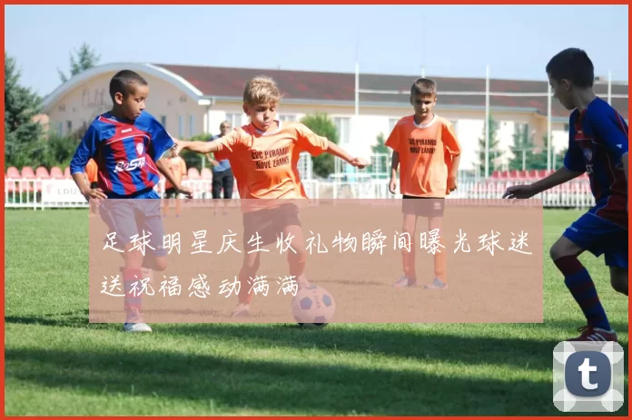 足球明星庆生收礼物瞬间曝光球迷送祝福感动满满