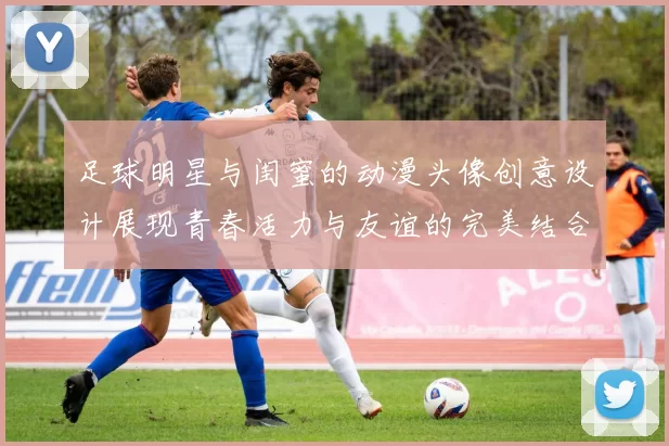 足球明星与闺蜜的动漫头像创意设计展现青春活力与友谊的完美结合
