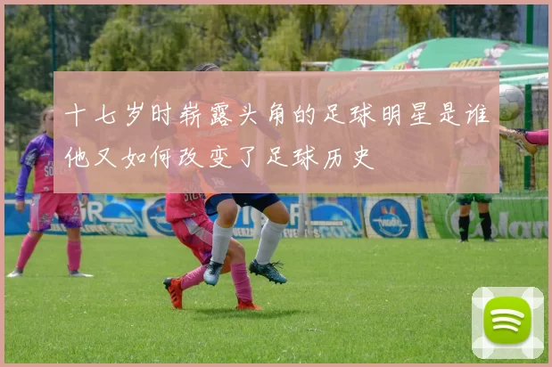 十七岁时崭露头角的足球明星是谁他又如何改变了足球历史