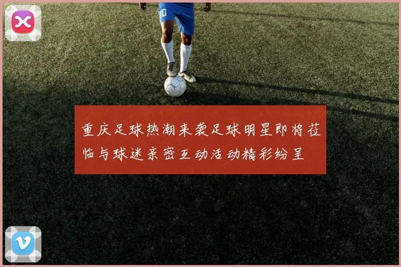 重庆足球热潮来袭足球明星即将莅临与球迷亲密互动活动精彩纷呈