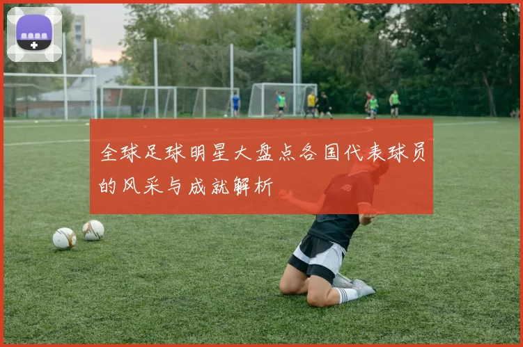 全球足球明星大盘点各国代表球员的风采与成就解析