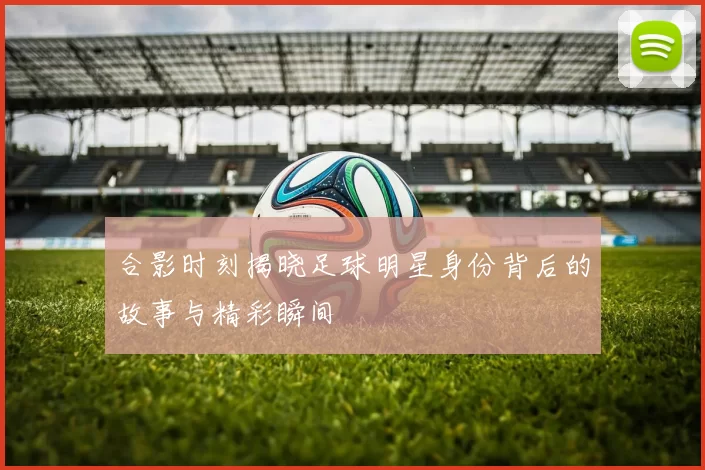 合影时刻揭晓足球明星身份背后的故事与精彩瞬间