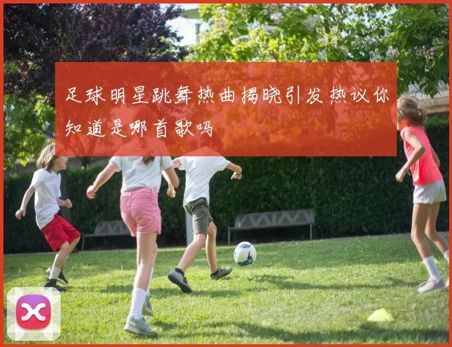 足球明星跳舞热曲揭晓引发热议你知道是哪首歌吗