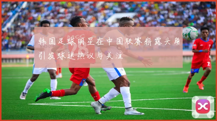 韩国足球明星在中国联赛崭露头角引发球迷热议与关注