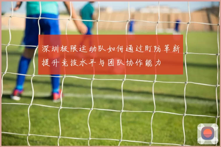 深圳极限运动队如何通过盯防革新提升竞技水平与团队协作能力