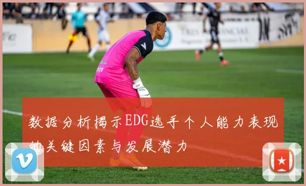 数据分析揭示EDG选手个人能力表现的关键因素与发展潜力