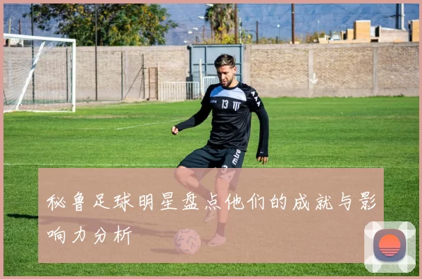 秘鲁足球明星盘点他们的成就与影响力分析