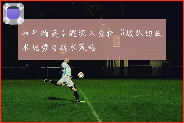 和平精英专题深入分析IG战队的技术优势与战术策略