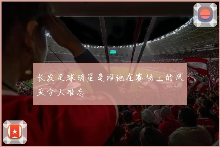 长发足球明星是谁他在赛场上的风采令人难忘