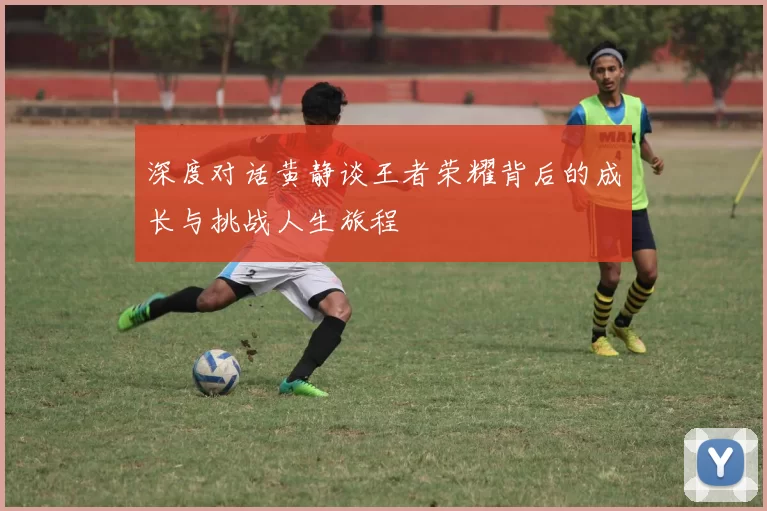 深度对话黄静谈王者荣耀背后的成长与挑战人生旅程