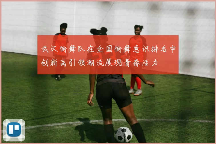 武汉街舞队在全国街舞意识排名中创新高引领潮流展现青春活力
