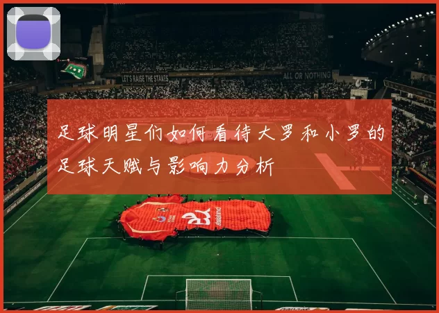 足球明星们如何看待大罗和小罗的足球天赋与影响力分析