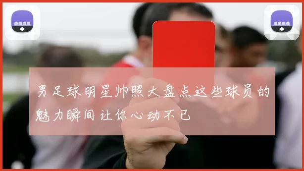 男足球明星帅照大盘点这些球员的魅力瞬间让你心动不已