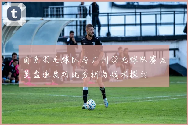 南京羽毛球队与广州羽毛球队赛后复盘速度对比分析与战术探讨