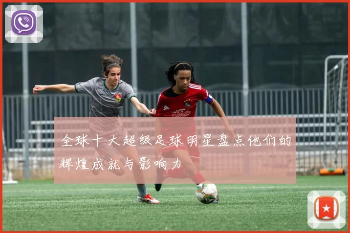 全球十大超级足球明星盘点他们的辉煌成就与影响力