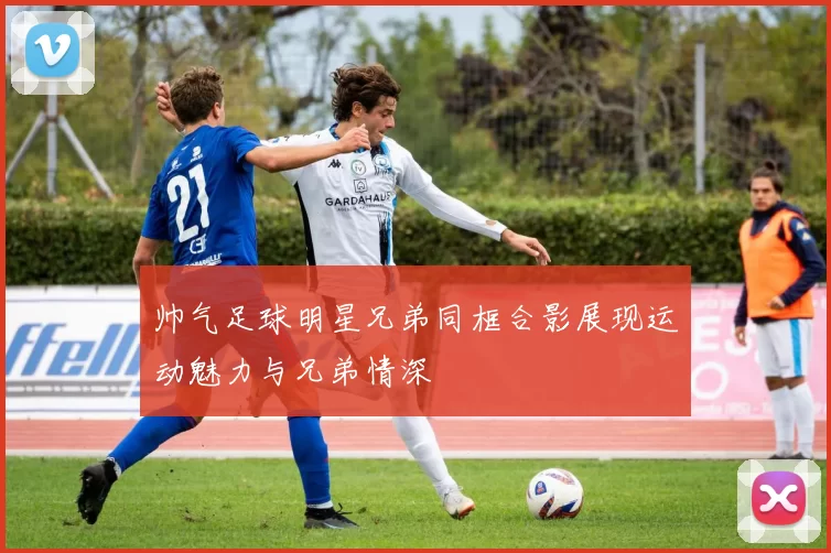 帅气足球明星兄弟同框合影展现运动魅力与兄弟情深