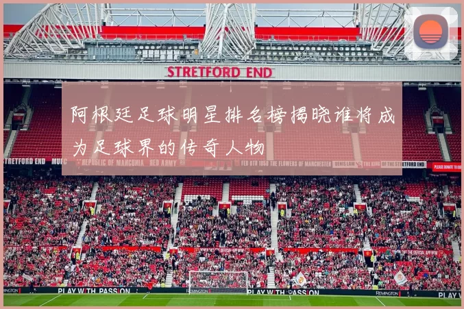 阿根廷足球明星排名榜揭晓谁将成为足球界的传奇人物