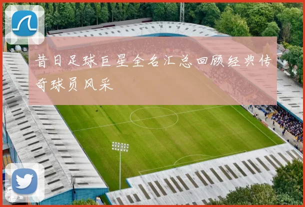 昔日足球巨星全名汇总回顾经典传奇球员风采