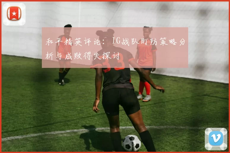 和平精英评论：IG战队盯防策略分析与成败得失探讨
