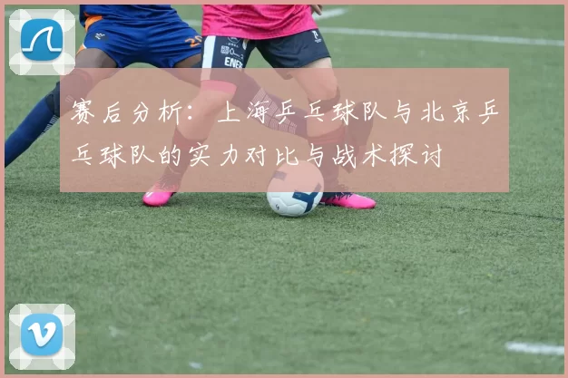 赛后分析：上海乒乓球队与北京乒乓球队的实力对比与战术探讨