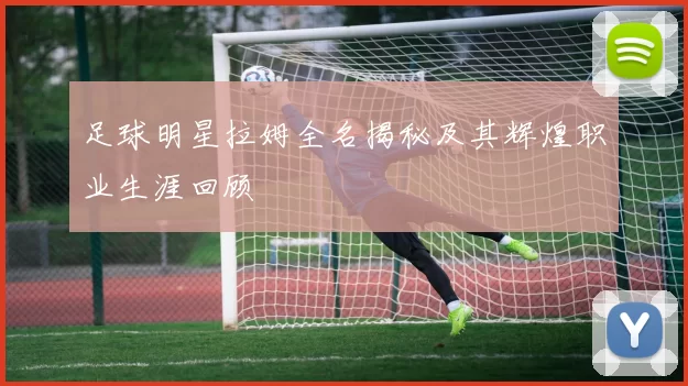 足球明星拉姆全名揭秘及其辉煌职业生涯回顾