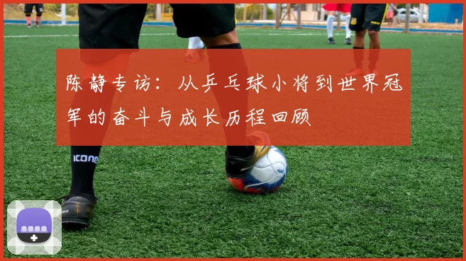 陈静专访：从乒乓球小将到世界冠军的奋斗与成长历程回顾