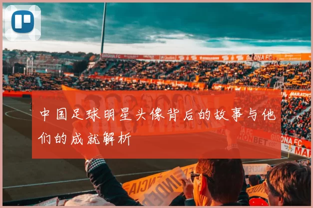 中国足球明星头像背后的故事与他们的成就解析