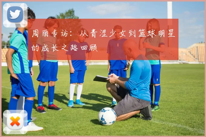 周丽专访：从青涩少女到篮球明星的成长之路回顾
