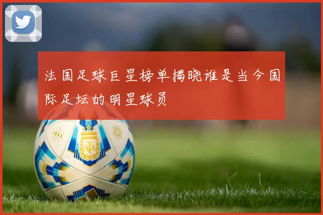 法国足球巨星榜单揭晓谁是当今国际足坛的明星球员