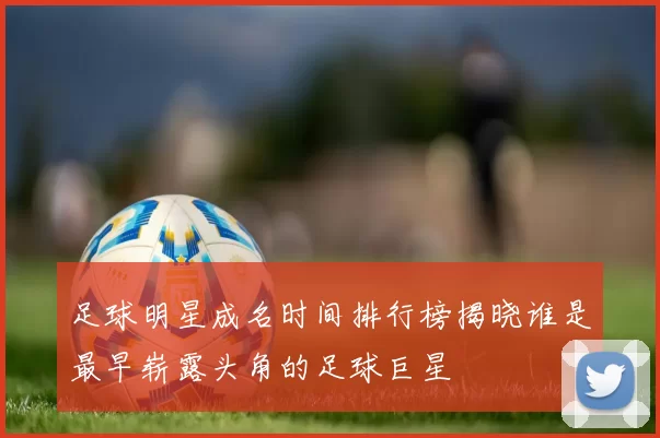 足球明星成名时间排行榜揭晓谁是最早崭露头角的足球巨星