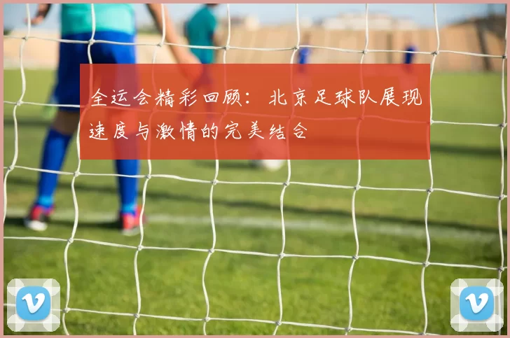 全运会精彩回顾：北京足球队展现速度与激情的完美结合