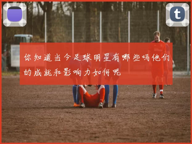 你知道当今足球明星有哪些吗他们的成就和影响力如何呢