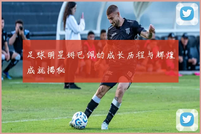 足球明星姆巴佩的成长历程与辉煌成就揭秘