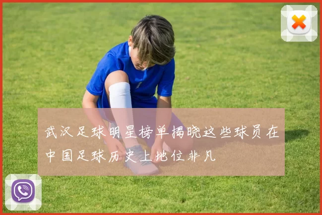 武汉足球明星榜单揭晓这些球员在中国足球历史上地位非凡