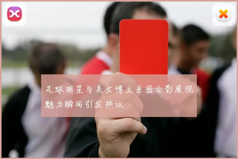 足球明星与美女博主亲密合影展现魅力瞬间引发热议