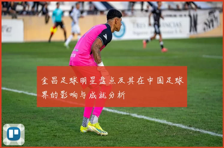 金昌足球明星盘点及其在中国足球界的影响与成就分析