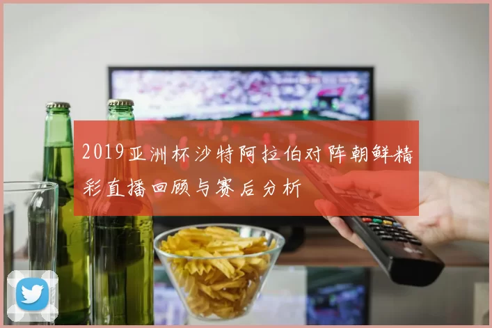 2019亚洲杯沙特阿拉伯对阵朝鲜精彩直播回顾与赛后分析