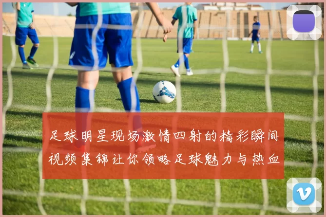 足球明星现场激情四射的精彩瞬间视频集锦让你领略足球魅力与热血沸腾的时刻