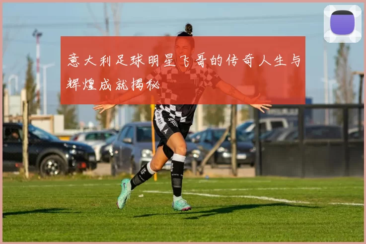 意大利足球明星飞哥的传奇人生与辉煌成就揭秘
