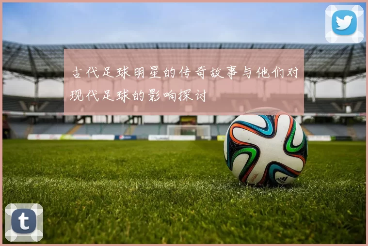 古代足球明星的传奇故事与他们对现代足球的影响探讨