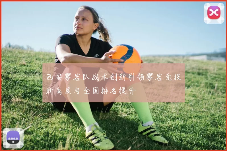 西安攀岩队战术创新引领攀岩竞技新高度与全国排名提升