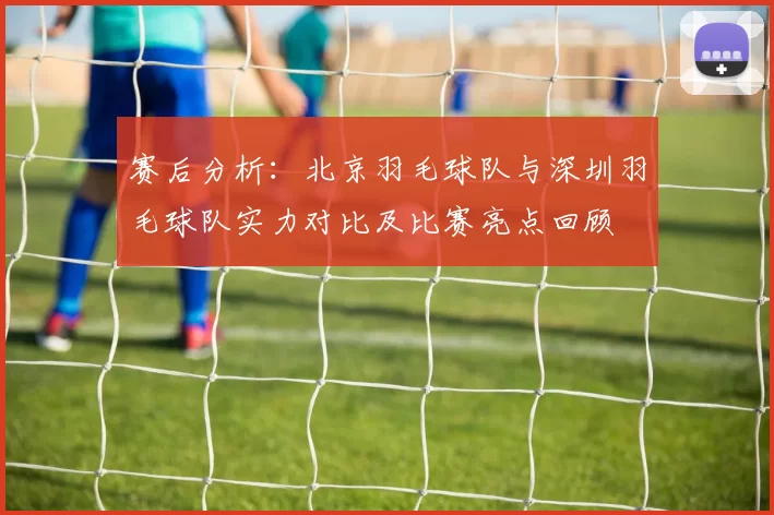 赛后分析：北京羽毛球队与深圳羽毛球队实力对比及比赛亮点回顾