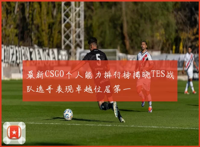 最新CSGO个人能力排行榜揭晓TES战队选手表现卓越位居第一