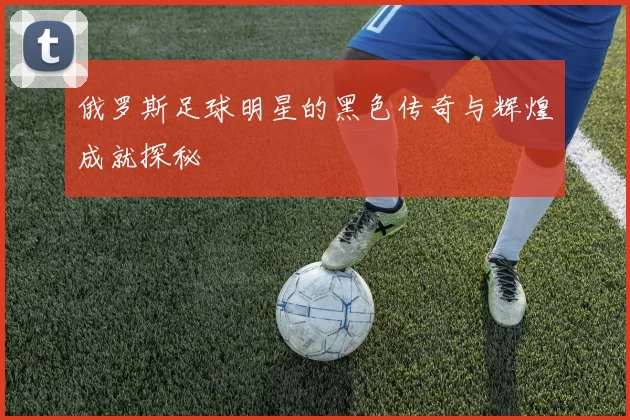 俄罗斯足球明星的黑色传奇与辉煌成就探秘
